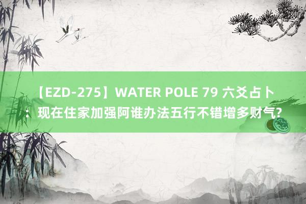 【EZD-275】WATER POLE 79 六爻占卜：现在住家加强阿谁办法五行不错增多财气?