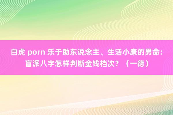 白虎 porn 乐于助东说念主、生活小康的男命：盲派八字怎样判断金钱档次？（一德）