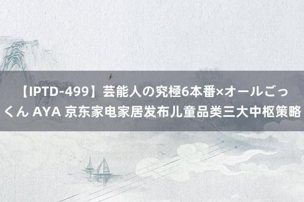 【IPTD-499】芸能人の究極6本番×オールごっくん AYA 京东家电家居发布儿童品类三大中枢策略