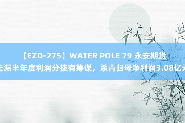 【EZD-275】WATER POLE 79 永安期货走漏半年度利润分拨有筹谋，杀青归母净利润3.08亿元