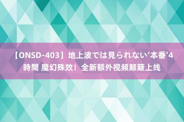 【ONSD-403】地上波では見られない‘本番’4時間 魔幻殊效！全新额外视频颠簸上线