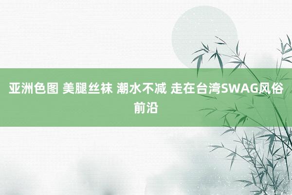 亚洲色图 美腿丝袜 潮水不减 走在台湾SWAG风俗前沿